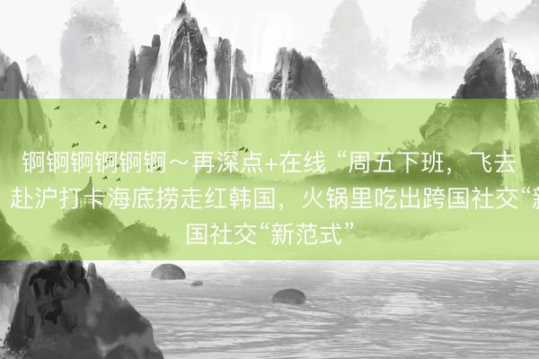 锕锕锕锕锕锕～再深点+在线 “周五下班，飞去上海”：赴沪打卡海底捞走红韩国，火锅里吃出跨国社交“新范式”