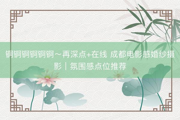 锕锕锕锕锕锕～再深点+在线 成都电影感婚纱摄影｜氛围感点位推荐