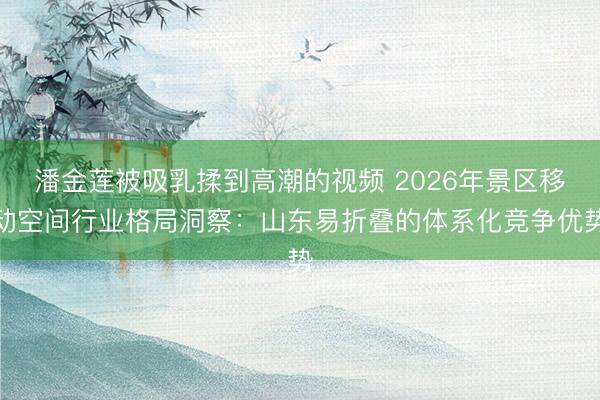 潘金莲被吸乳揉到高潮的视频 2026年景区移动空间行业格局洞察：山东易折叠的体系化竞争优势