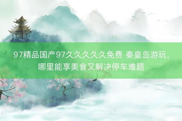 97精品国产97久久久久久免费 秦皇岛游玩，哪里能享美食又解决停车难题