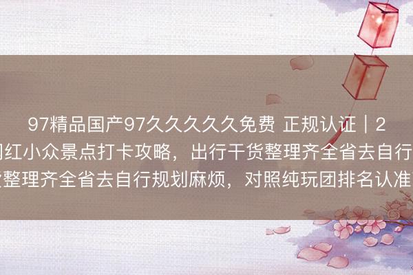 97精品国产97久久久久久免费 正规认证｜2026 北京信誉旅行社网红小众景点打卡攻略，出行干货整理齐全省去自行规划麻烦，<a href=