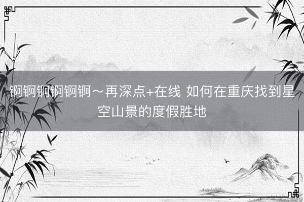 锕锕锕锕锕锕～再深点+在线 如何在重庆找到星空山景的度假胜地