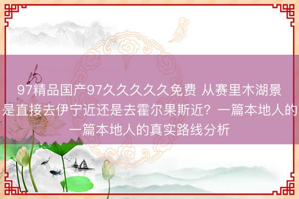 97精品国产97久久久久久免费 从赛里木湖景区南门出来，是直接去伊宁近还是去霍尔果斯近？一篇本地人的真实路线分析