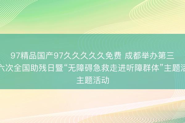 97精品国产97久久久久久免费 成都举办第三十六次全国助残日暨“无障碍急救走进听障群体”主题活动
