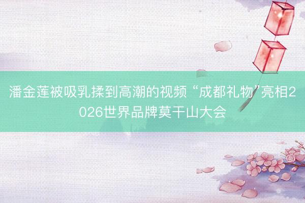 潘金莲被吸乳揉到高潮的视频 “成都礼物”亮相2026世界品牌莫干山大会