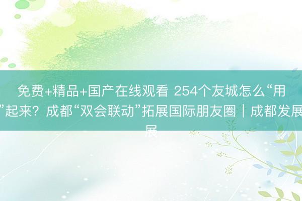 免费+精品+国产在线观看 254个友城怎么“用”起来？成都“双会联动”拓展国际朋友圈｜成都发展