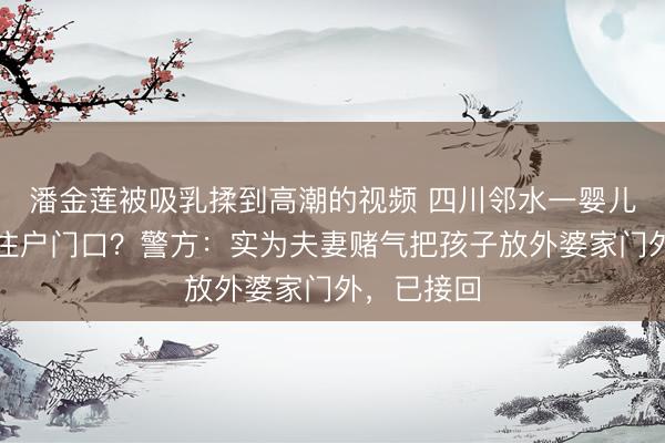 潘金莲被吸乳揉到高潮的视频 四川邻水一婴儿被弃小区住户门口？警方：实为夫妻赌气把孩子放外婆家门外，已接回