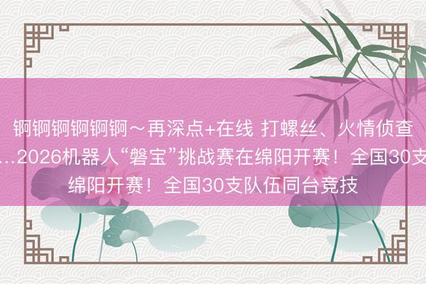 锕锕锕锕锕锕～再深点+在线 打螺丝、火情侦查、智能导盲……2026机器人“磐宝”挑战赛在绵阳开赛！全国30支队伍同台竞技