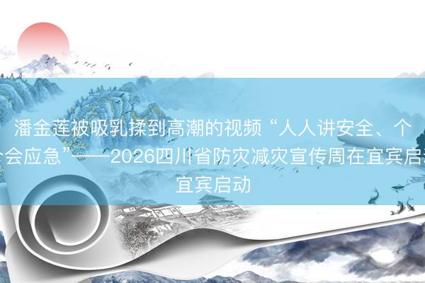 潘金莲被吸乳揉到高潮的视频 “人人讲安全、个个会应急”——2026四川省防灾减灾宣传周在宜宾启动