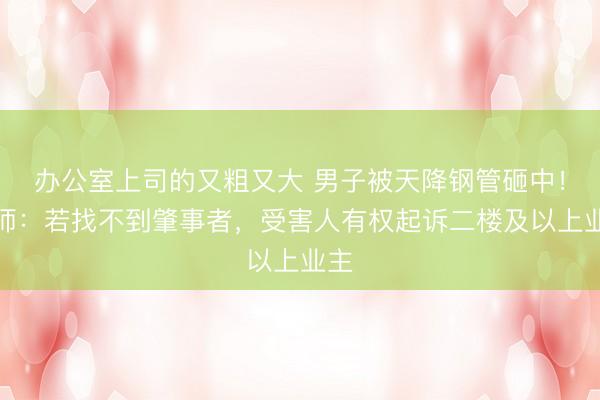 办公室上司的又粗又大 男子被天降钢管砸中！律师：若找不到肇事者，受害人有权起诉二楼及以上业主