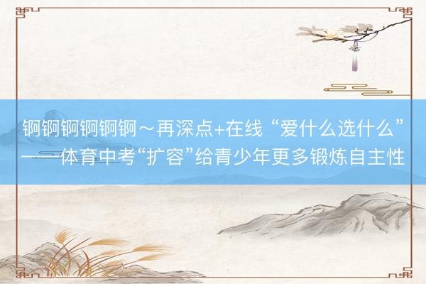 锕锕锕锕锕锕～再深点+在线 “爱什么选什么”——体育中考“扩容”给青少年更多锻炼自主性