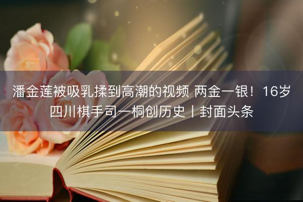 潘金莲被吸乳揉到高潮的视频 两金一银！16岁四川棋手司一桐创历史丨封面头条