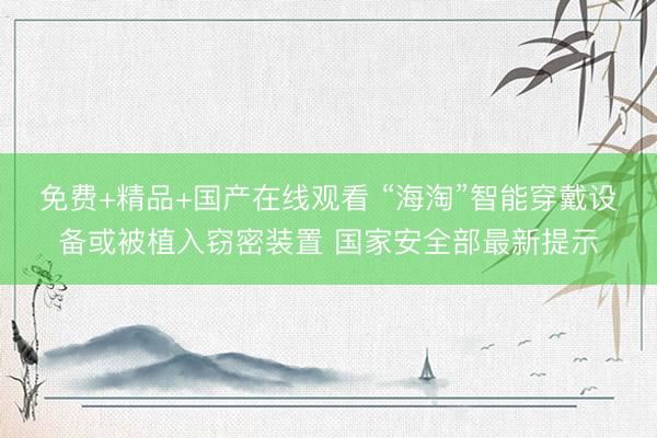 免费+精品+国产在线观看 “海淘”智能穿戴设备或被植入窃密装置 国家安全部最新提示