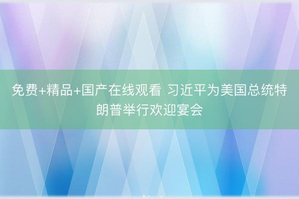 免费+精品+国产在线观看 习近平为美国总统特朗普举行欢迎宴会