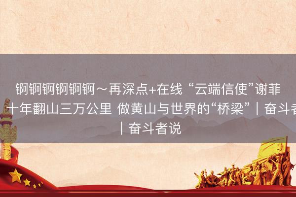 锕锕锕锕锕锕～再深点+在线 “云端信使”谢菲俊：十年翻山三万公里 做黄山与世界的“桥梁”｜奋斗者说