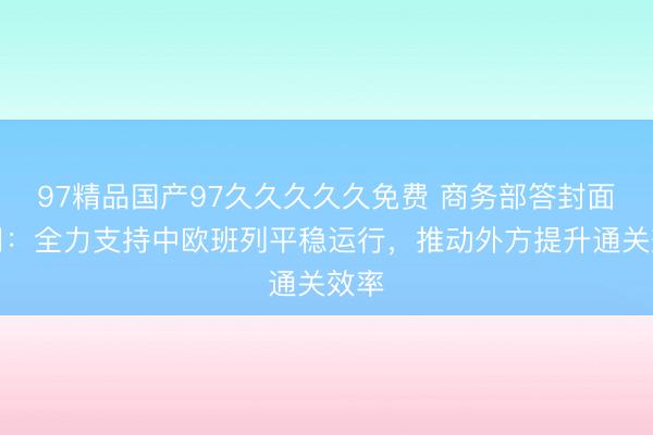 97精品国产97久久久久久免费 商务部答封面新闻：全力支持中欧班列平稳运行，推动外方提升通关效率