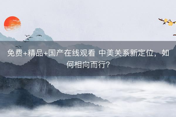 免费+精品+国产在线观看 中美关系新定位，如何相向而行？