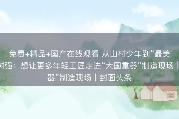免费+精品+国产在线观看 从山村少年到“最美教师” 周树强：想让更多年轻工匠走进“大国重器”制造现场｜封面头条