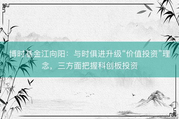 博时基金江向阳:与时俱进升级“价值投资”理念,三方面把握科创板投资