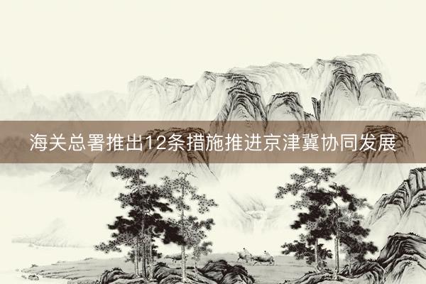 海关总署推出12条措施推进京津冀协同发展