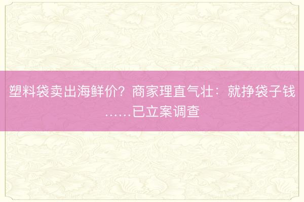 塑料袋卖出海鲜价？商家理直气壮：就挣袋子钱……已立案调查