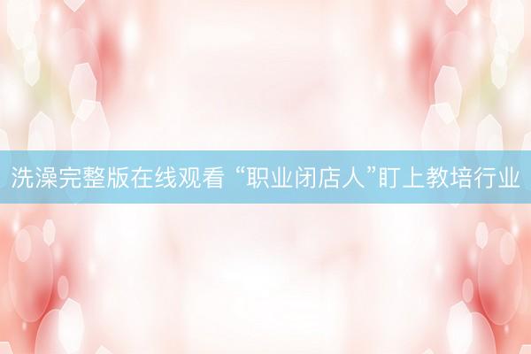 洗澡完整版在线观看 “职业闭店人”盯上教培行业