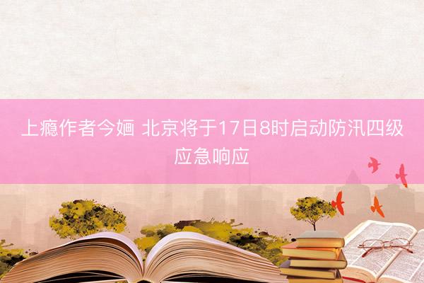 上瘾作者今婳 北京将于17日8时启动防汛四级应急响应