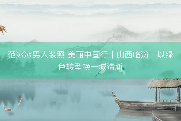 范冰冰男人装照 美丽中国行｜山西临汾：以绿色转型换一城清新