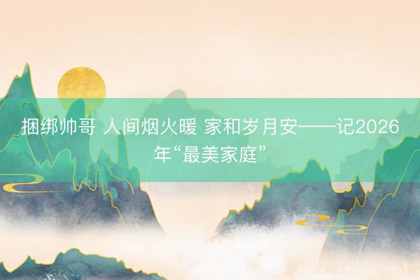 捆绑帅哥 人间烟火暖 家和岁月安——记2026年“最美家庭”