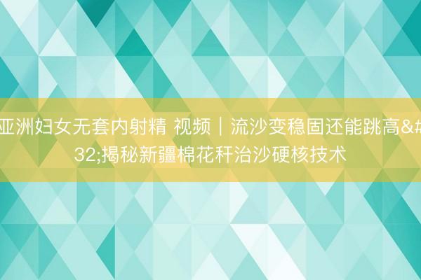 亚洲妇女无套内射精 视频｜流沙变稳固还能跳高 揭秘新疆棉花秆治沙硬核技术