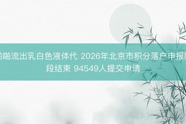 啪啪流出乳白色液体代 2026年北京市积分落户申报阶段结束 94549人提交申请
