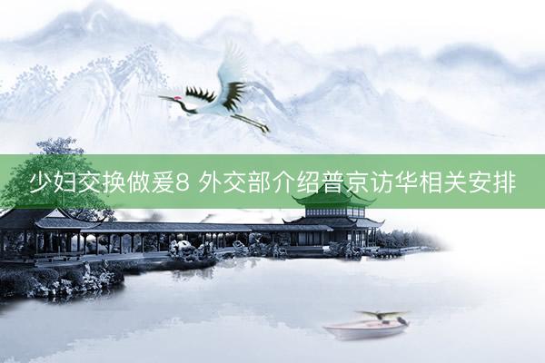 少妇交换做爰8 外交部介绍普京访华相关安排
