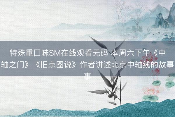 特殊重囗味SM在线观看无码 本周六下午《中轴之门》《旧京图说》作者讲述北京中轴线的故事
