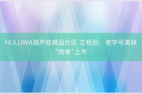 HULUWA葫芦娃精品社区 立秋到，老字号美味“肉肴”上市