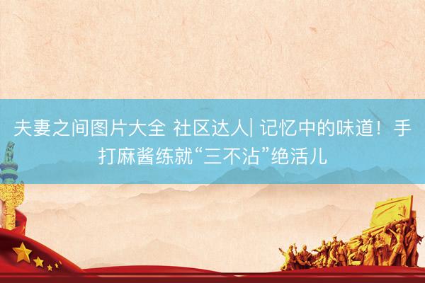 夫妻之间图片大全 社区达人| 记忆中的味道！手打麻酱练就“三不沾”绝活儿