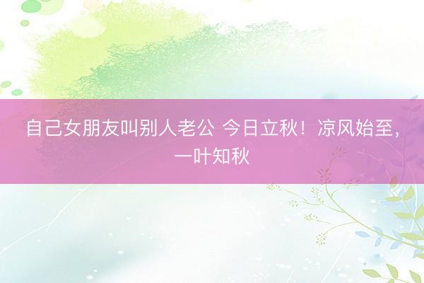 自己女朋友叫别人老公 今日立秋！凉风始至，<a href=