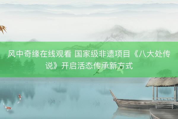 风中奇缘在线观看 国家级非遗项目《八大处传说》开启活态传承新方式