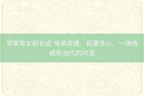 邻家有女初长成 传承非遗，拓墨涤心，一场传统和当代的对话