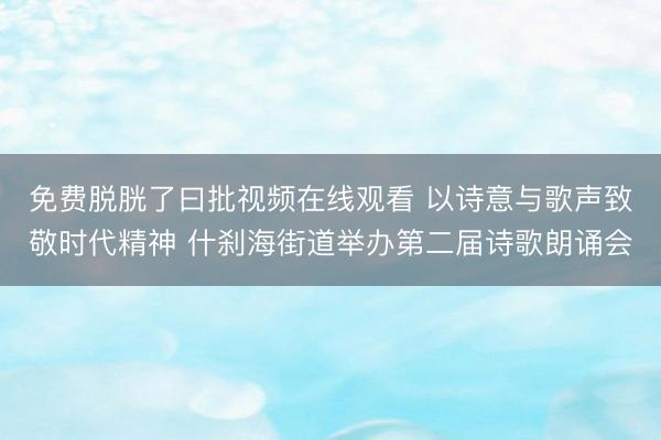 免费脱胱了曰批视频在线观看 以诗意与歌声致敬时代精神 什刹海街道举办第二届诗歌朗诵会
