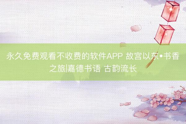 永久免费观看不收费的软件APP 故宫以东•书香之旅|嘉德书语 古韵流长