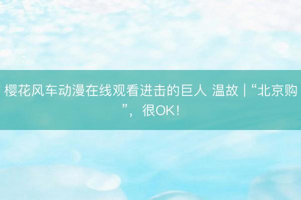 樱花风车动漫在线观看进击的巨人 温故 | “北京购”，很OK！