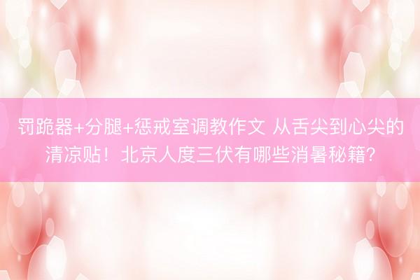罚跪器+分腿+惩戒室调教作文 从舌尖到心尖的清凉贴！北京人度三伏有哪些消暑秘籍？