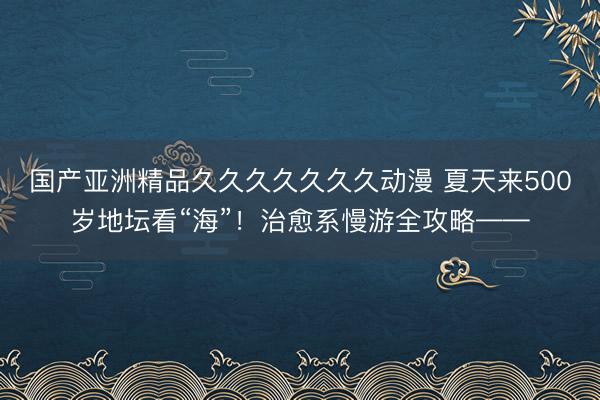 国产亚洲精品久久久久久久久动漫 夏天来500岁地坛看“海”！治愈系慢游全攻略——