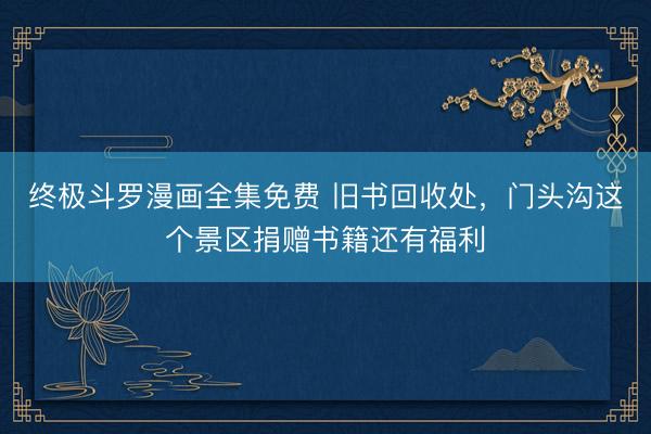 终极斗罗漫画全集免费 旧书回收处，门头沟这个景区捐赠书籍还有福利