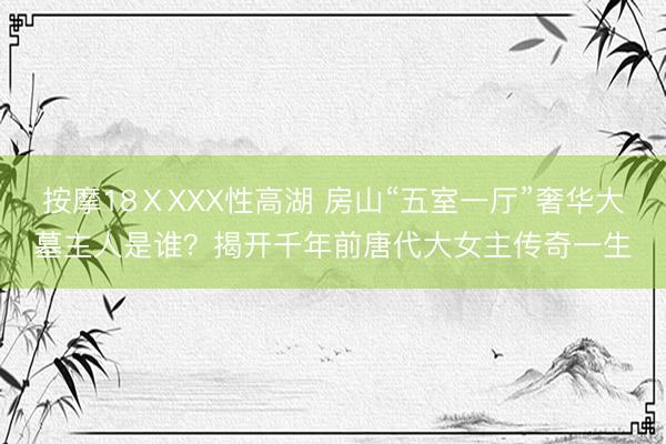按摩18ⅩXXX性高湖 房山“五室一厅”奢华大墓主人是谁？揭开千年前唐代大女主传奇一生