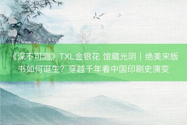 《深不可测》TXL金银花 馆藏光阴｜绝美宋版书如何诞生？穿越千年看中国印刷史演变