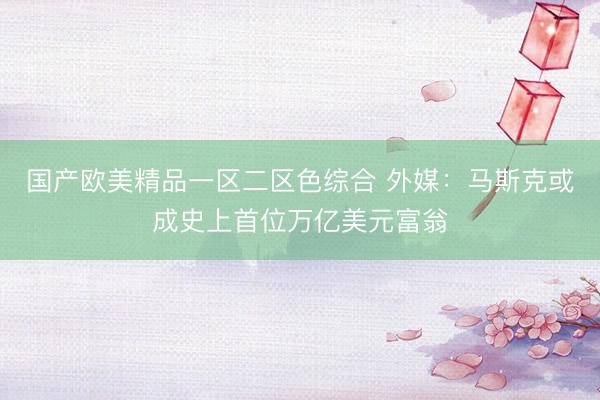 国产欧美精品一区二区色综合 外媒：马斯克或成史上首位万亿美元富翁