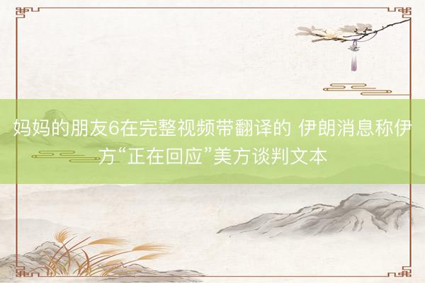 妈妈的朋友6在完整视频带翻译的 伊朗消息称伊方“正在回应”美方谈判文本