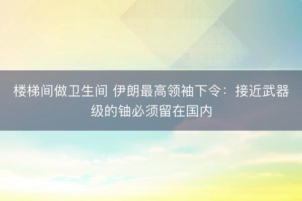 楼梯间做卫生间 伊朗最高领袖下令：接近武器级的铀必须留在国内