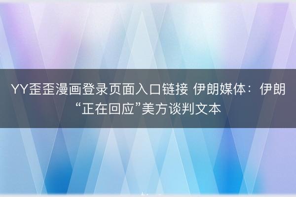 YY歪歪漫画登录页面入口链接 伊朗媒体：伊朗“正在回应”美方谈判文本